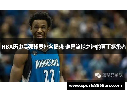 NBA历史最强球员排名揭晓 谁是篮球之神的真正继承者