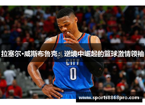 拉塞尔·威斯布鲁克：逆境中崛起的篮球激情领袖